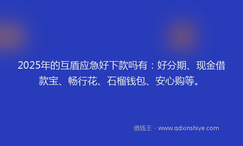 2025年的互盾应急好下款吗有：好分期、现金借款宝、畅行花、石榴钱包、安心购等。