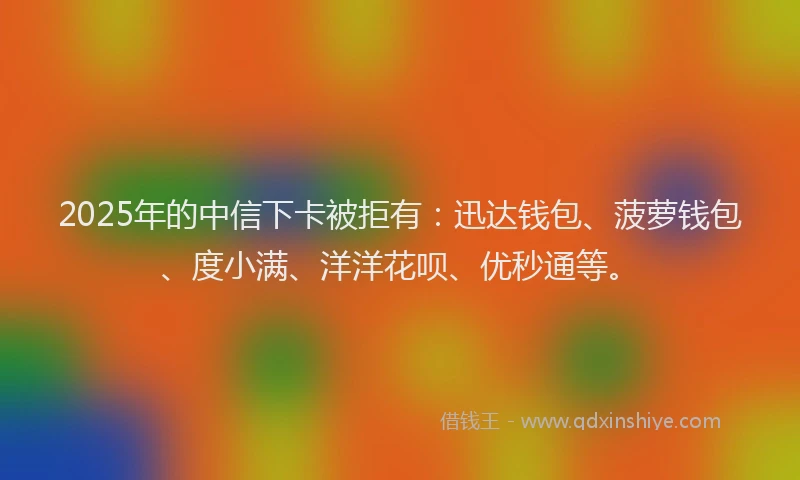 2025年的中信下卡被拒有：迅达钱包、菠萝钱包、度小满、洋洋花呗、优秒通等。