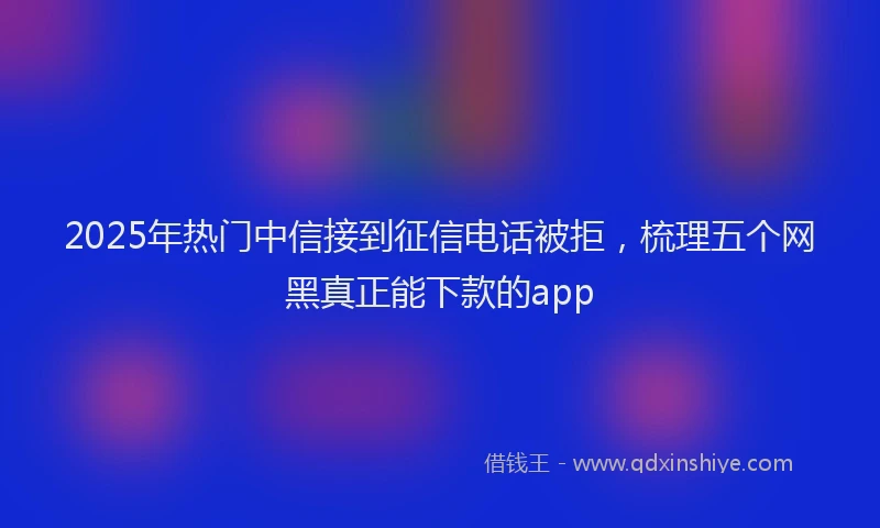 2025年热门中信接到征信电话被拒，梳理五个网黑真正能下款的app