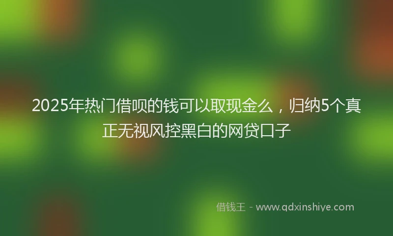 2025年热门借呗的钱可以取现金么，归纳5个真正无视风控黑白的网贷口子