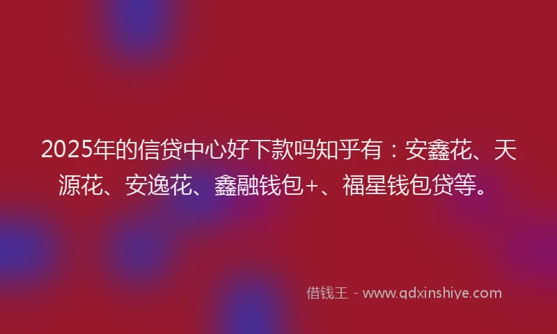 2025年的信贷中心好下款吗知乎有：安鑫花、天源花、安逸花、鑫融钱包+、福星钱包贷等。