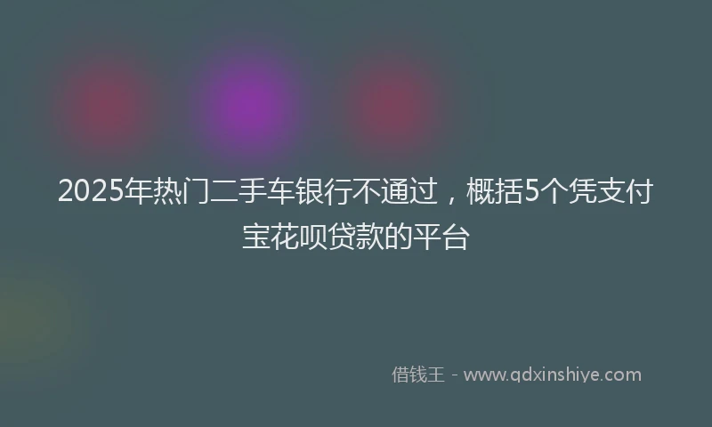 2025年热门二手车银行不通过，概括5个凭支付宝花呗贷款的平台