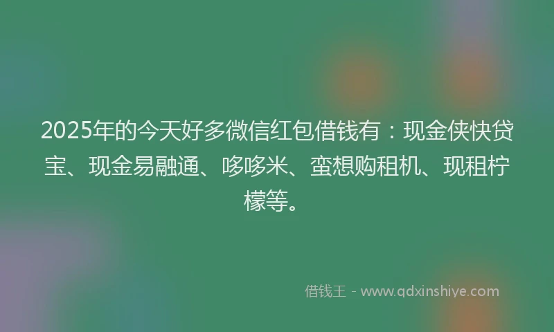 2025年的今天好多微信红包借钱有：现金侠快贷宝、现金易融通、哆哆米、蛮想购租机、现租柠檬等。