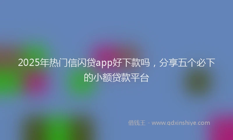 2025年热门信闪贷app好下款吗，分享五个必下的小额贷款平台