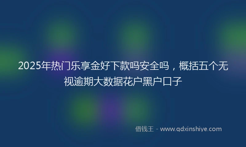 2025年热门乐享金好下款吗安全吗，概括五个无视逾期大数据花户黑户口子