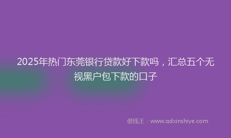 2025年热门东莞银行贷款好下款吗，汇总五个无视黑户包下款的口子