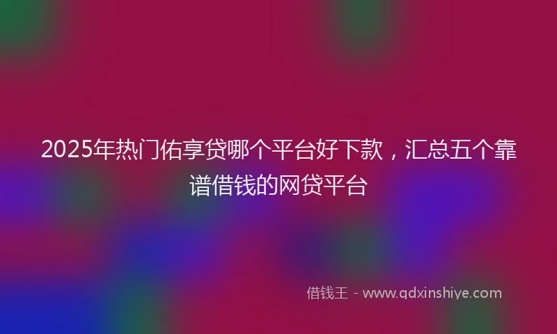 2025年热门佑享贷哪个平台好下款，汇总五个靠谱借钱的网贷平台