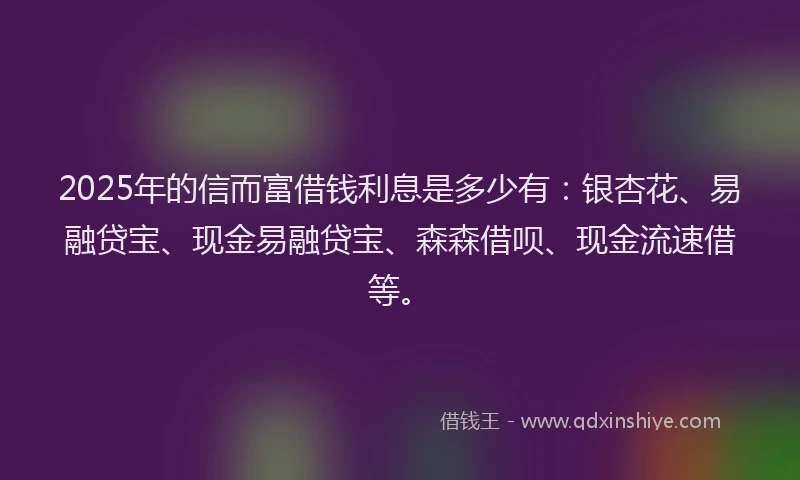 2025年的信而富借钱利息是多少有：银杏花、易融贷宝、现金易融贷宝、森森借呗、现金流速借等。
