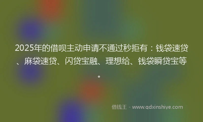 2025年的借呗主动申请不通过秒拒有：钱袋速贷、麻袋速贷、闪贷宝融、理想给、钱袋瞬贷宝等。
