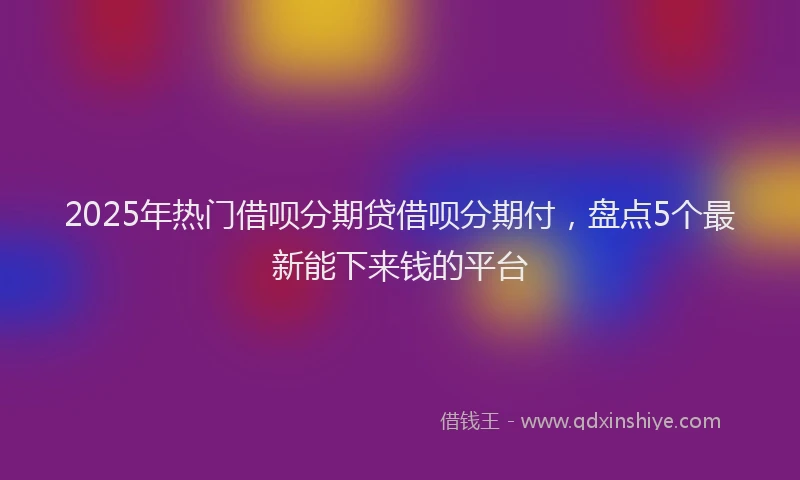 2025年热门借呗分期贷借呗分期付，盘点5个最新能下来钱的平台