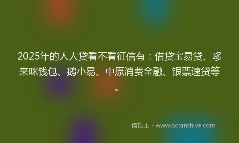 2025年的人人贷看不看征信有：借贷宝易贷、哆来咪钱包、鹅小易、中原消费金融、银票速贷等。