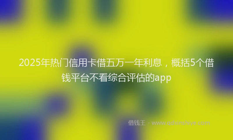 2025年热门信用卡借五万一年利息，概括5个借钱平台不看综合评估的app