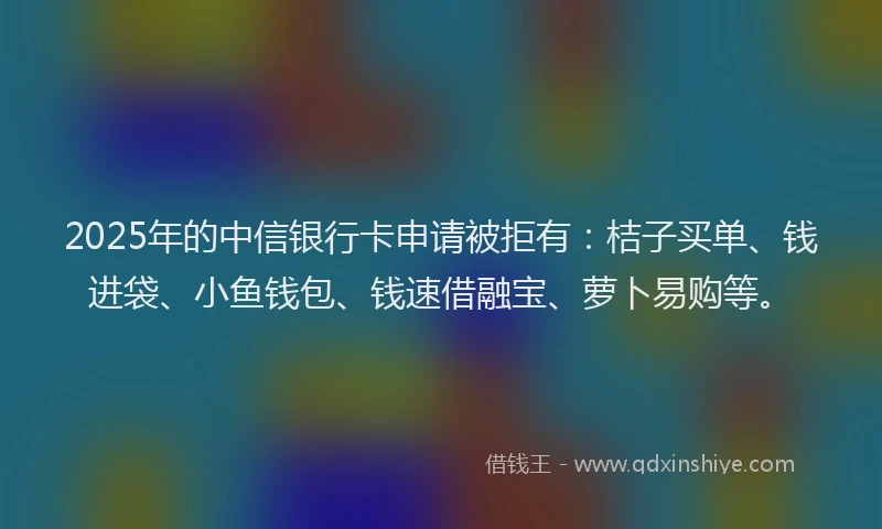 2025年的中信银行卡申请被拒有：桔子买单、钱进袋、小鱼钱包、钱速借融宝、萝卜易购等。