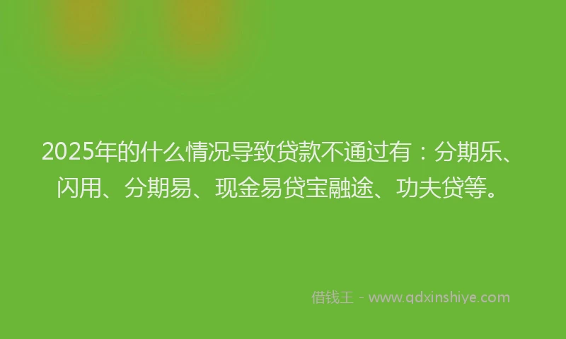 2025年的什么情况导致贷款不通过有：分期乐、闪用、分期易、现金易贷宝融途、功夫贷等。