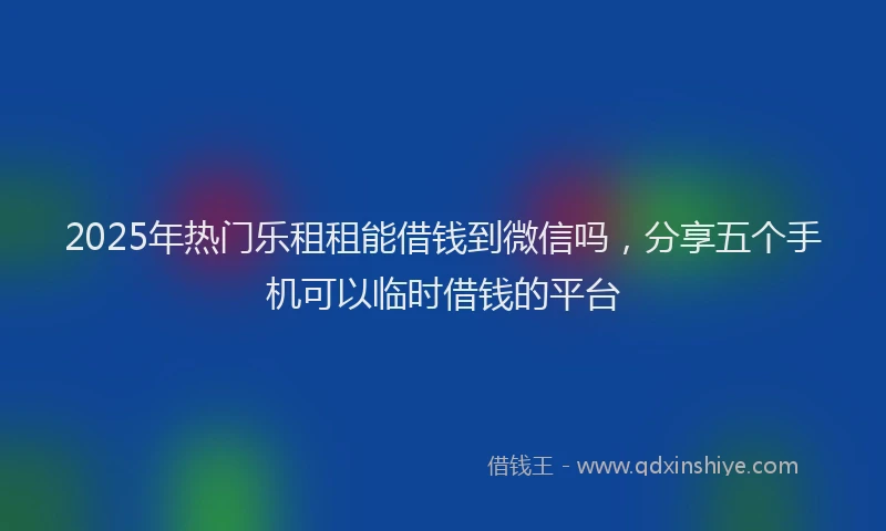 2025年热门乐租租能借钱到微信吗，分享五个手机可以临时借钱的平台