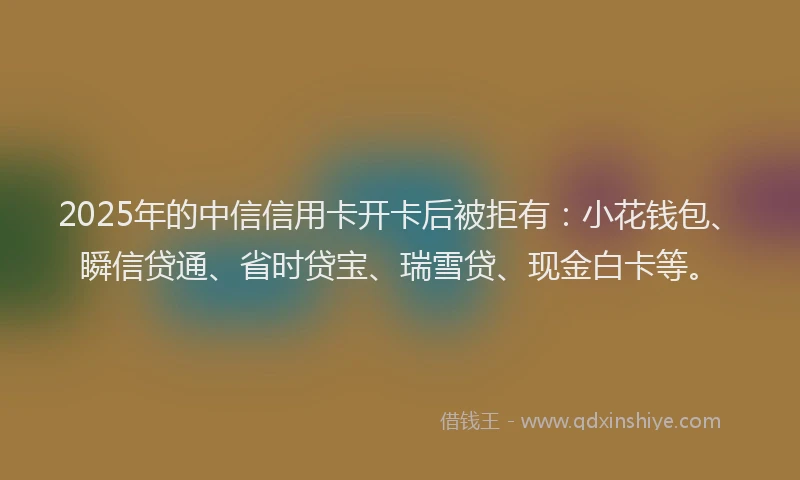 2025年的中信信用卡开卡后被拒有：小花钱包、瞬信贷通、省时贷宝、瑞雪贷、现金白卡等。