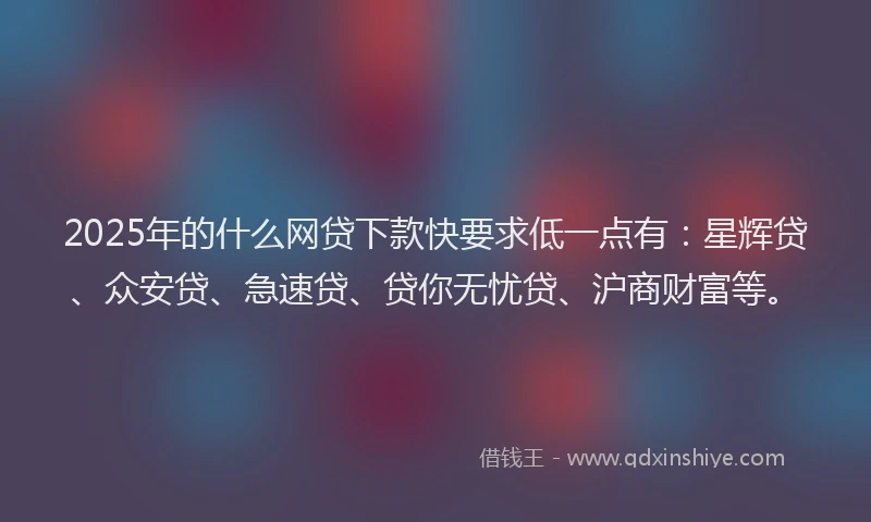 2025年的什么网贷下款快要求低一点有：星辉贷、众安贷、急速贷、贷你无忧贷、沪商财富等。
