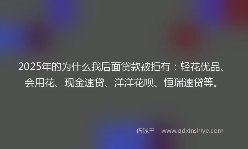 2025年的为什么我后面贷款被拒有：轻花优品、会用花、现金速贷、洋洋花呗、恒瑞速贷等。