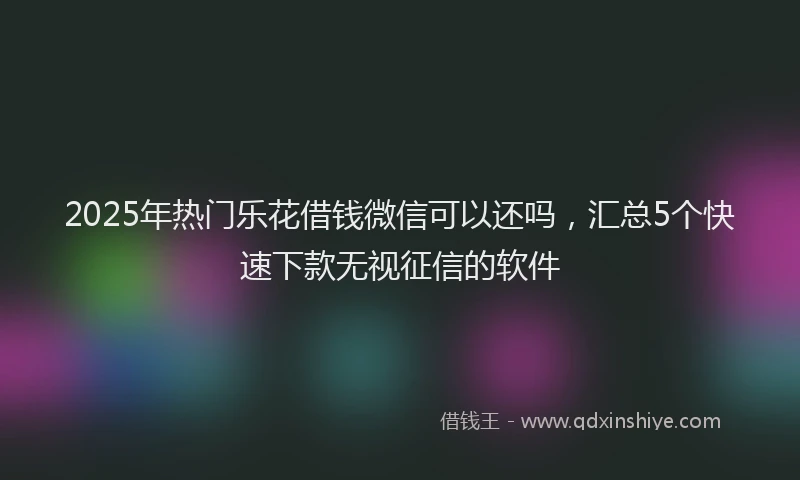 2025年热门乐花借钱微信可以还吗，汇总5个快速下款无视征信的软件