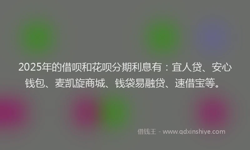 2025年的借呗和花呗分期利息有：宜人贷、安心钱包、麦凯旋商城、钱袋易融贷、速借宝等。