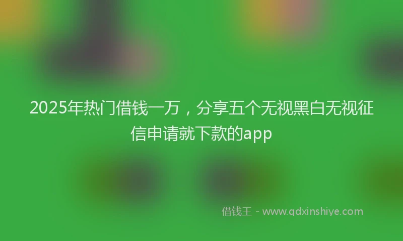 2025年热门借钱一万，分享五个无视黑白无视征信申请就下款的app