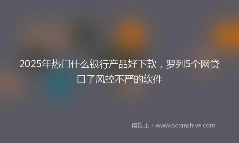 2025年热门什么银行产品好下款，罗列5个网贷口子风控不严的软件