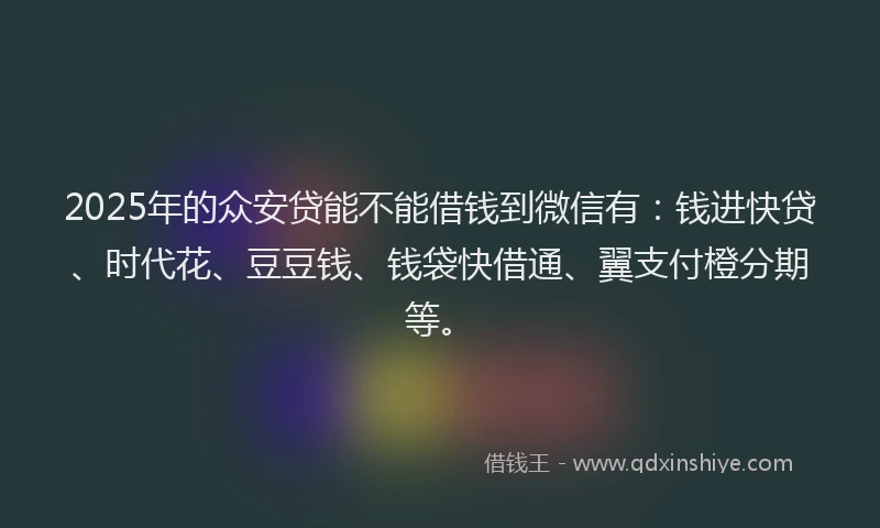 2025年的众安贷能不能借钱到微信有：钱进快贷、时代花、豆豆钱、钱袋快借通、翼支付橙分期等。