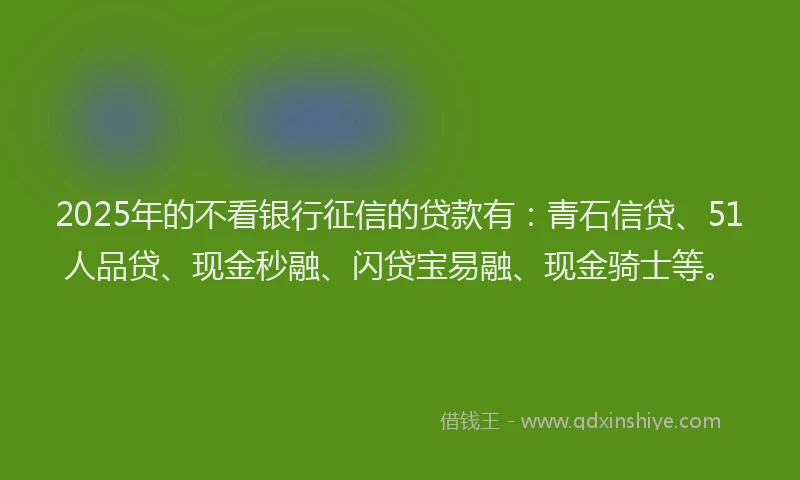 2025年的不看银行征信的贷款有：青石信贷、51人品贷、现金秒融、闪贷宝易融、现金骑士等。
