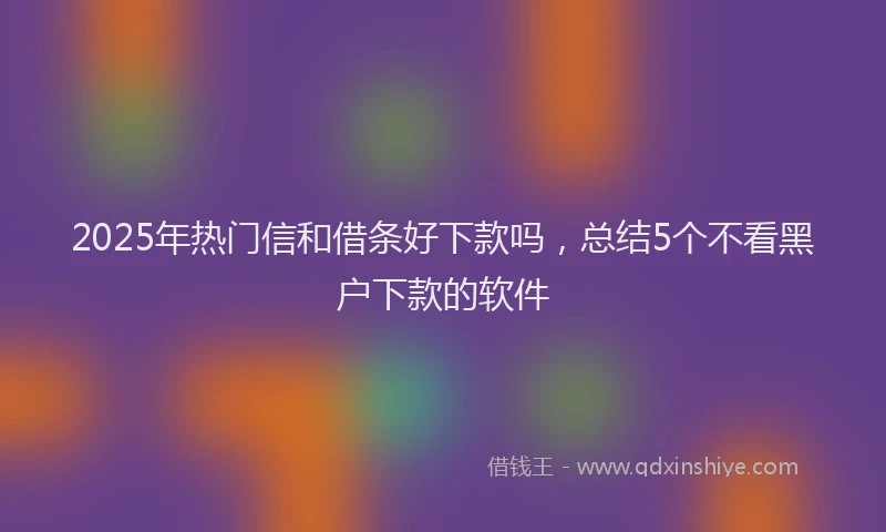 2025年热门信和借条好下款吗，总结5个不看黑户下款的软件