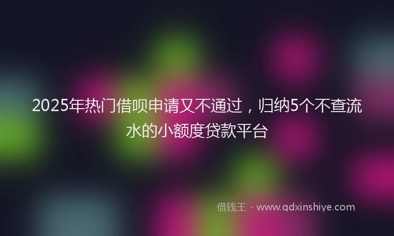 2025年热门借呗申请又不通过，归纳5个不查流水的小额度贷款平台