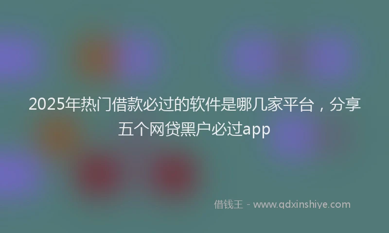 2025年热门借款必过的软件是哪几家平台，分享五个网贷黑户必过app
