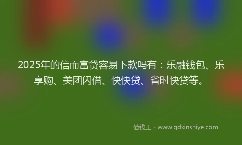 2025年的信而富贷容易下款吗有：乐融钱包、乐享购、美团闪借、快快贷、省时快贷等。