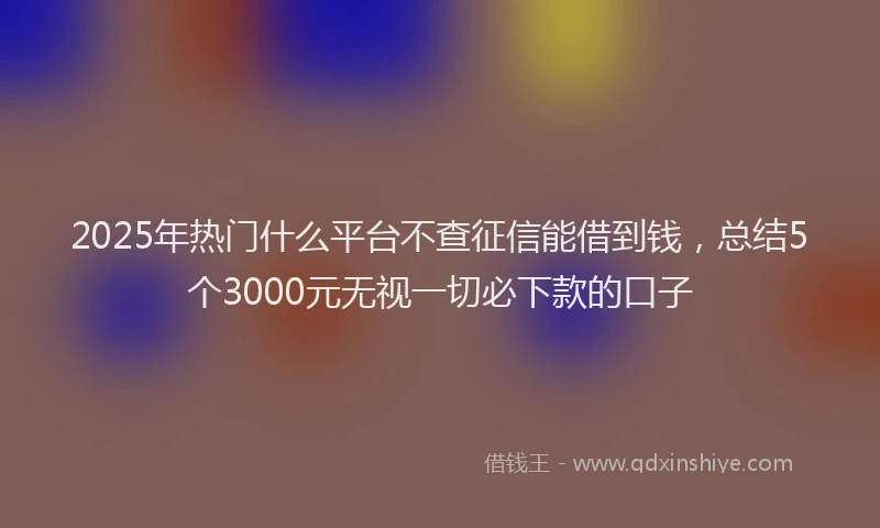 2025年热门什么平台不查征信能借到钱，总结5个3000元无视一切必下款的口子
