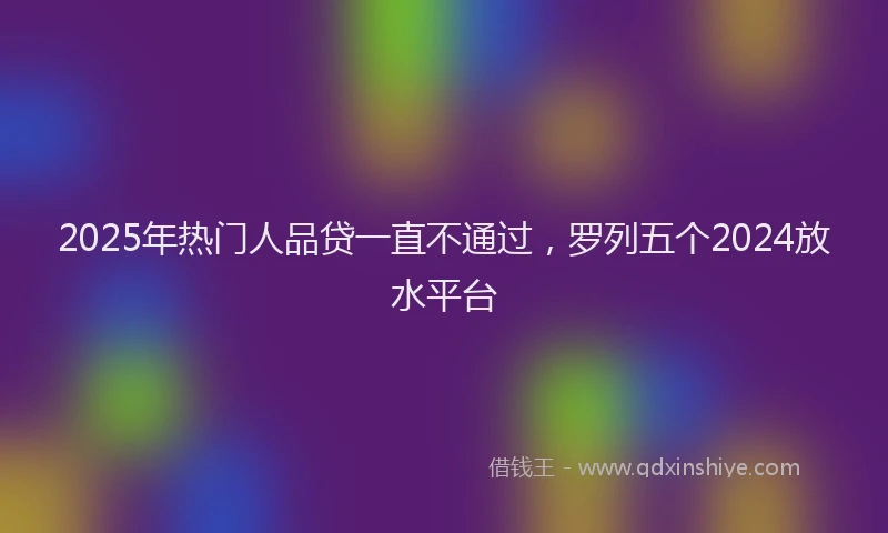 2025年热门人品贷一直不通过，罗列五个2024放水平台