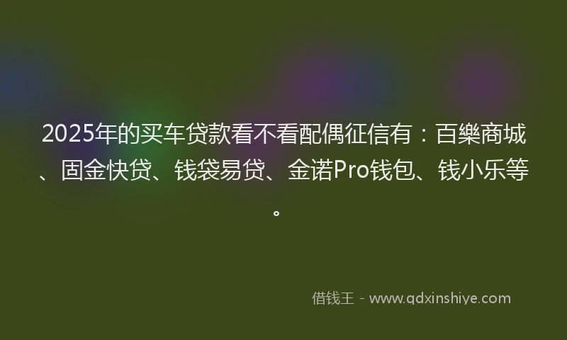 2025年的买车贷款看不看配偶征信有：百樂商城、固金快贷、钱袋易贷、金诺Pro钱包、钱小乐等。