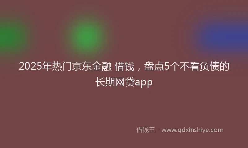 2025年热门京东金融 借钱，盘点5个不看负债的长期网贷app