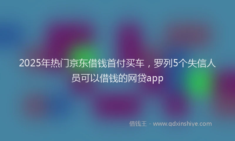 2025年热门京东借钱首付买车，罗列5个失信人员可以借钱的网贷app