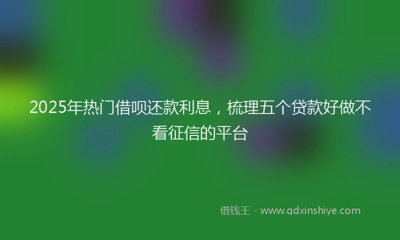 2025年热门借呗还款利息，梳理五个贷款好做不看征信的平台