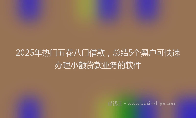 2025年热门五花八门借款，总结5个黑户可快速办理小额贷款业务的软件
