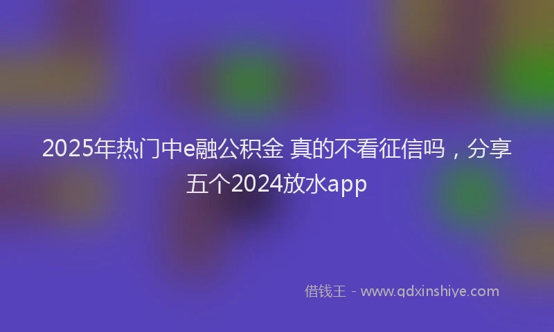 2025年热门中e融公积金 真的不看征信吗，分享五个2024放水app