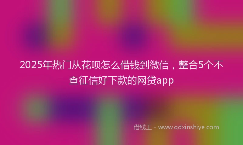 2025年热门从花呗怎么借钱到微信，整合5个不查征信好下款的网贷app