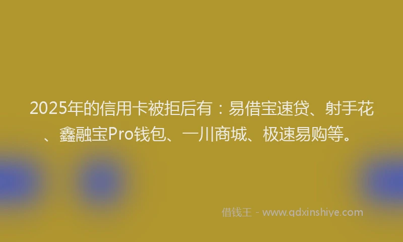 2025年的信用卡被拒后有：易借宝速贷、射手花、鑫融宝Pro钱包、一川商城、极速易购等。