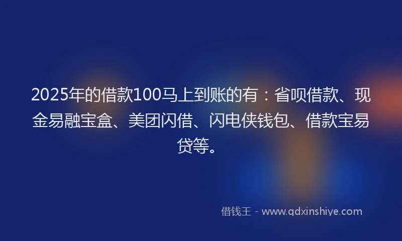 2025年的借款100马上到账的有：省呗借款、现金易融宝盒、美团闪借、闪电侠钱包、借款宝易贷等。
