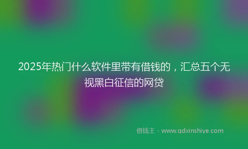 2025年热门什么软件里带有借钱的，汇总五个无视黑白征信的网贷
