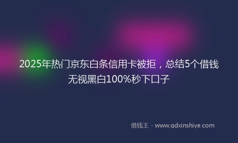 2025年热门京东白条信用卡被拒，总结5个借钱无视黑白100%秒下口子