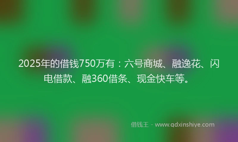 2025年的借钱750万有：六号商城、融逸花、闪电借款、融360借条、现金快车等。