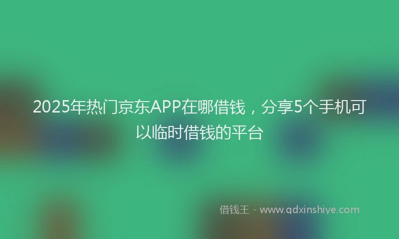 2025年热门京东APP在哪借钱，分享5个手机可以临时借钱的平台