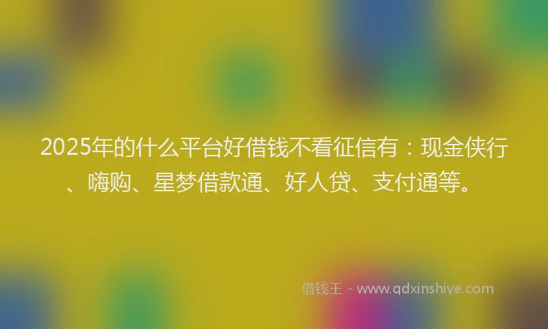 2025年的什么平台好借钱不看征信有：现金侠行、嗨购、星梦借款通、好人贷、支付通等。