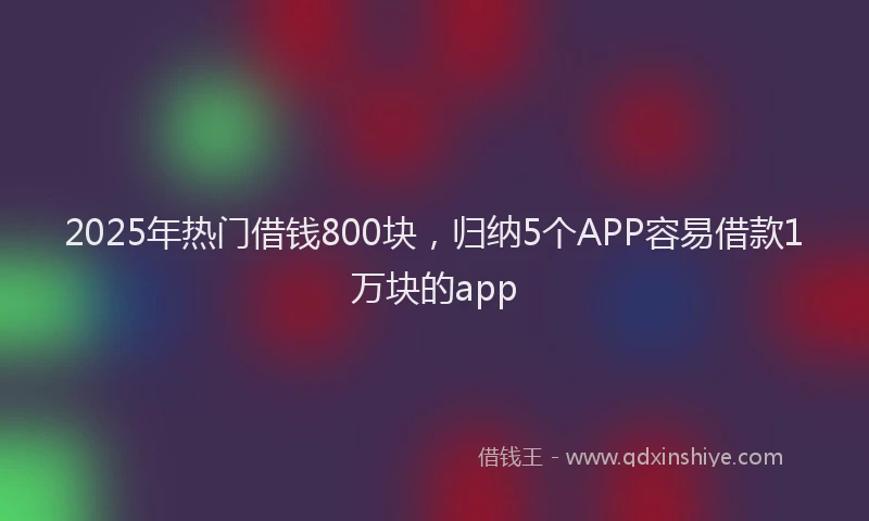 2025年热门借钱800块，归纳5个APP容易借款1万块的app