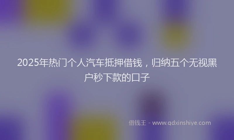 2025年热门个人汽车抵押借钱，归纳五个无视黑户秒下款的口子